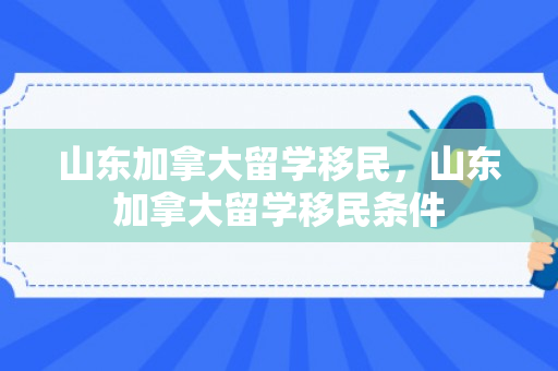 山东加拿大留学移民，山东加拿大留学移民条件