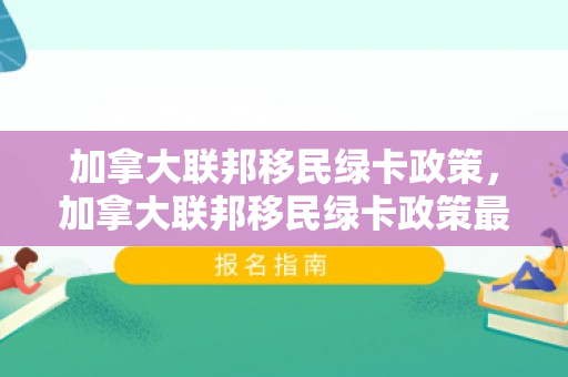 加拿大联邦移民绿卡政策，加拿大联邦移民绿卡政策最新