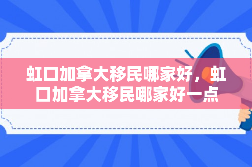 虹口加拿大移民哪家好，虹口加拿大移民哪家好一点