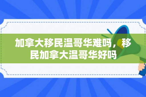 加拿大移民温哥华难吗，移民加拿大温哥华好吗