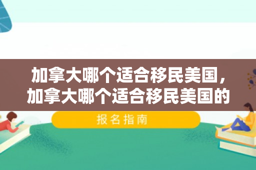 加拿大哪个适合移民美国，加拿大哪个适合移民美国的