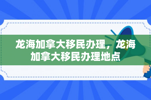 龙海加拿大移民办理，龙海加拿大移民办理地点