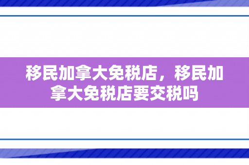 移民加拿大免税店，移民加拿大免税店要交税吗