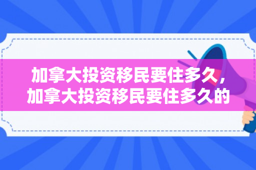 加拿大投资移民要住多久，加拿大投资移民要住多久的酒店