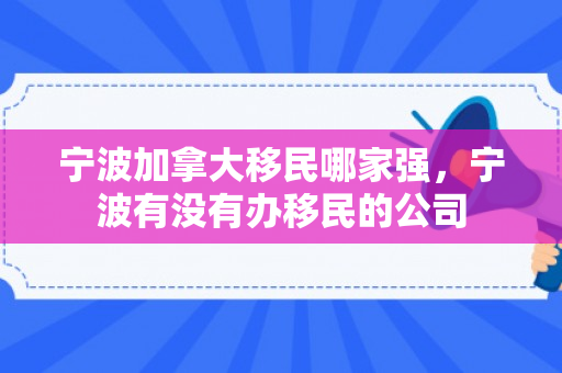 宁波加拿大移民哪家强，宁波有没有办移民的公司