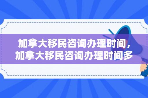 加拿大移民咨询办理时间，加拿大移民咨询办理时间多久
