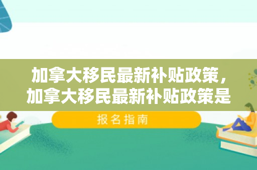 加拿大移民最新补贴政策，加拿大移民最新补贴政策是什么