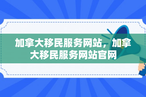 加拿大移民服务网站，加拿大移民服务网站官网