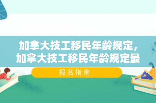 加拿大技工移民年龄规定，加拿大技工移民年龄规定最新