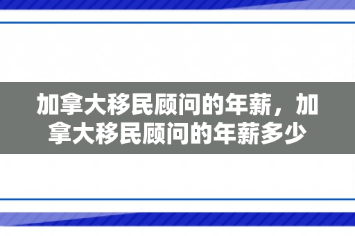 加拿大移民顾问的年薪，加拿大移民顾问的年薪多少
