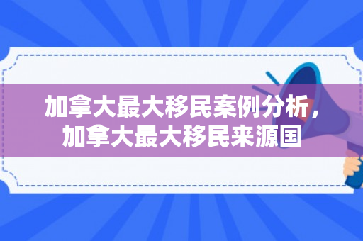 加拿大最大移民案例分析，加拿大最大移民来源国