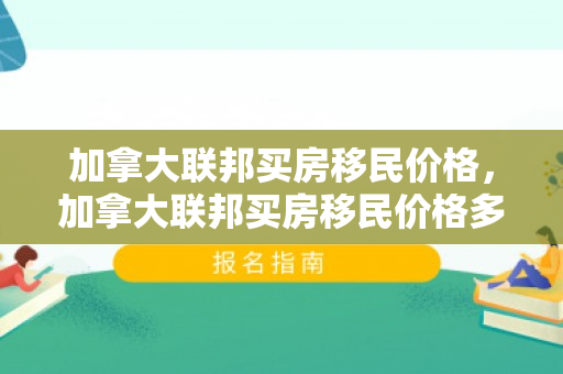 加拿大联邦买房移民价格，加拿大联邦买房移民价格多少