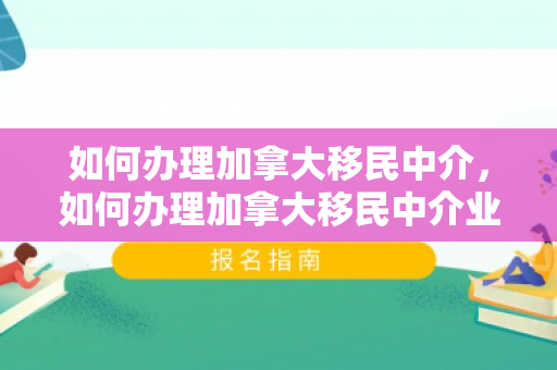 如何办理加拿大移民中介，如何办理加拿大移民中介业务