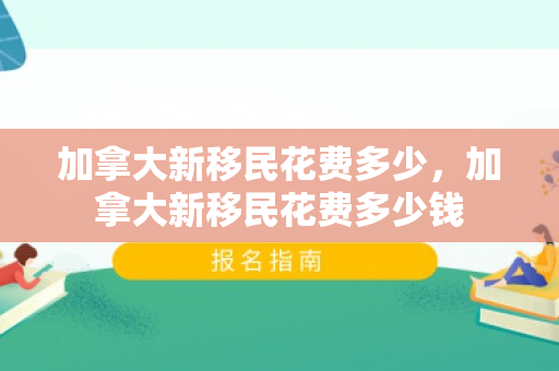 加拿大新移民花费多少，加拿大新移民花费多少钱