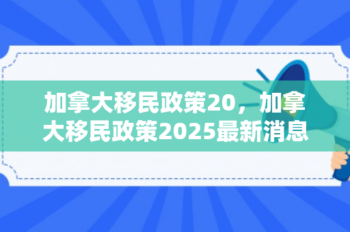 加拿大移民政策20，加拿大移民政策2025最新消息