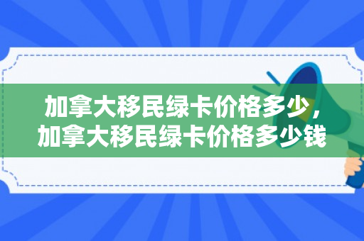 加拿大移民绿卡价格多少，加拿大移民绿卡价格多少钱