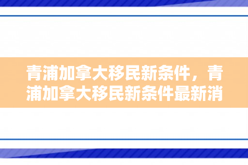 青浦加拿大移民新条件，青浦加拿大移民新条件最新消息