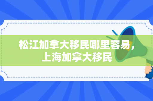 松江加拿大移民哪里容易，上海加拿大移民