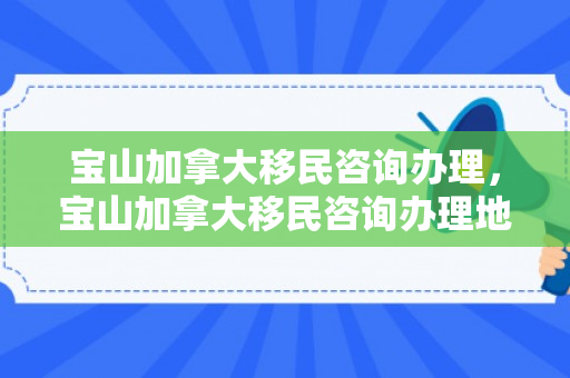 宝山加拿大移民咨询办理，宝山加拿大移民咨询办理地点