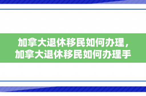 加拿大退休移民如何办理，加拿大退休移民如何办理手续