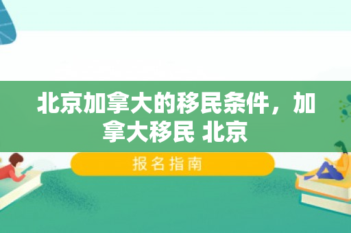 北京加拿大的移民条件，加拿大移民 北京