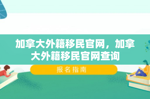 加拿大外籍移民官网，加拿大外籍移民官网查询