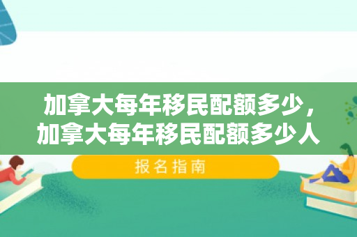 加拿大每年移民配额多少，加拿大每年移民配额多少人