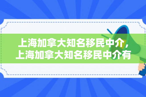 上海加拿大知名移民中介，上海加拿大知名移民中介有哪些