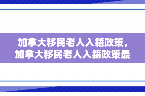 加拿大移民老人入籍政策，加拿大移民老人入籍政策最新