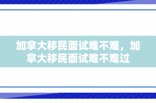 加拿大移民面试难不难，加拿大移民面试难不难过