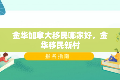 金华加拿大移民哪家好，金华移民新村