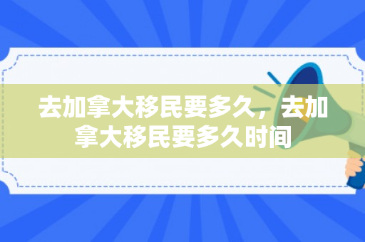 去加拿大移民要多久，去加拿大移民要多久时间