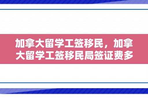 加拿大留学工签移民，加拿大留学工签移民局签证费多少钱