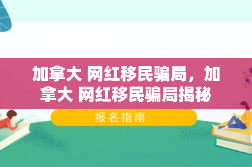 加拿大 网红移民骗局，加拿大 网红移民骗局揭秘