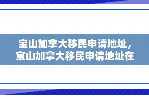 宝山加拿大移民申请地址，宝山加拿大移民申请地址在哪里
