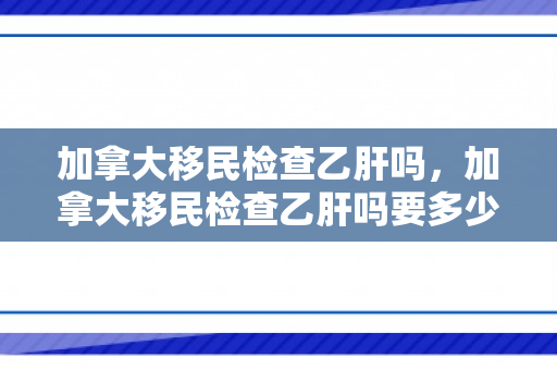 加拿大移民检查乙肝吗，加拿大移民检查乙肝吗要多少钱