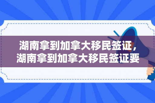 湖南拿到加拿大移民签证，湖南拿到加拿大移民签证要多久