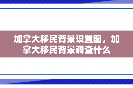 加拿大移民背景设置图，加拿大移民背景调查什么