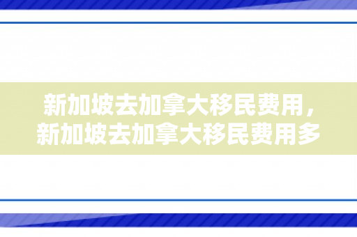 新加坡去加拿大移民费用，新加坡去加拿大移民费用多少