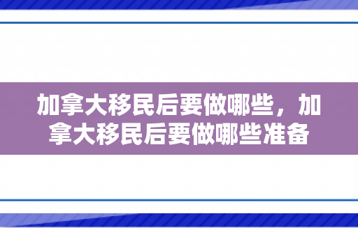 加拿大移民后要做哪些，加拿大移民后要做哪些准备