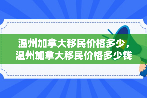 温州加拿大移民价格多少，温州加拿大移民价格多少钱