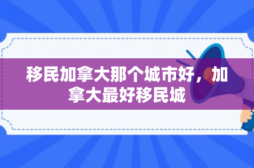 移民加拿大那个城市好，加拿大最好移民城