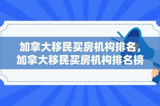 加拿大移民买房机构排名，加拿大移民买房机构排名榜