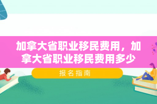 加拿大省职业移民费用，加拿大省职业移民费用多少