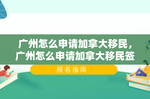 广州怎么申请加拿大移民，广州怎么申请加拿大移民签证