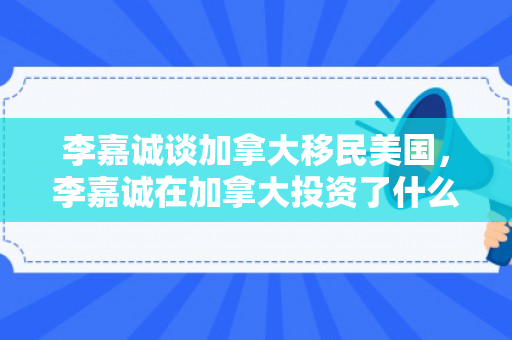 李嘉诚谈加拿大移民美国，李嘉诚在加拿大投资了什么项目