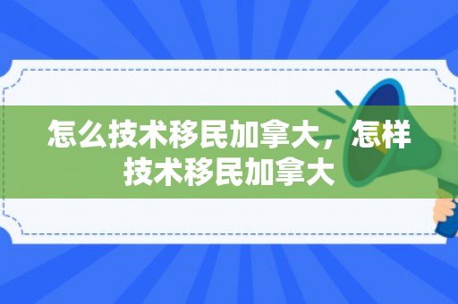 怎么技术移民加拿大，怎样技术移民加拿大