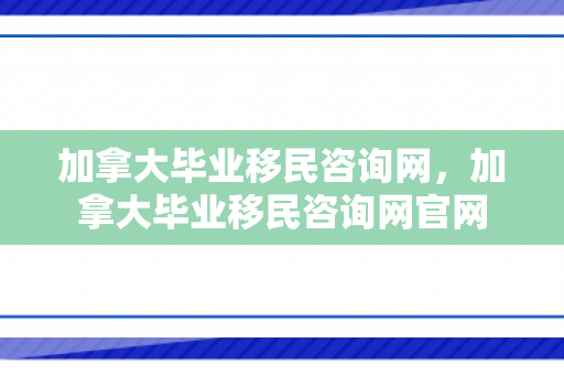 加拿大毕业移民咨询网，加拿大毕业移民咨询网官网