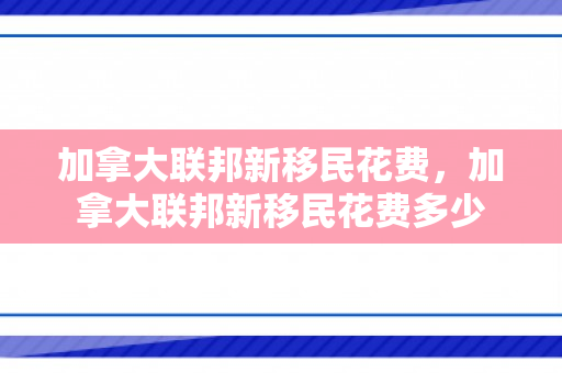 加拿大联邦新移民花费，加拿大联邦新移民花费多少