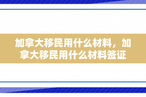 加拿大移民用什么材料，加拿大移民用什么材料签证